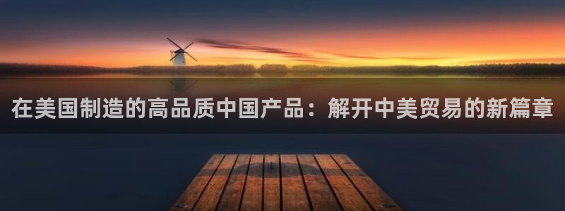 彩神争霸官方下载2017：在美国制造的高品质中国产品：解开中美贸易的新篇章