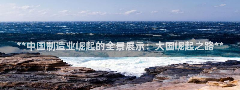 彩神vip官方网站：**中国制造业崛起的全景展示：大国崛起之路**