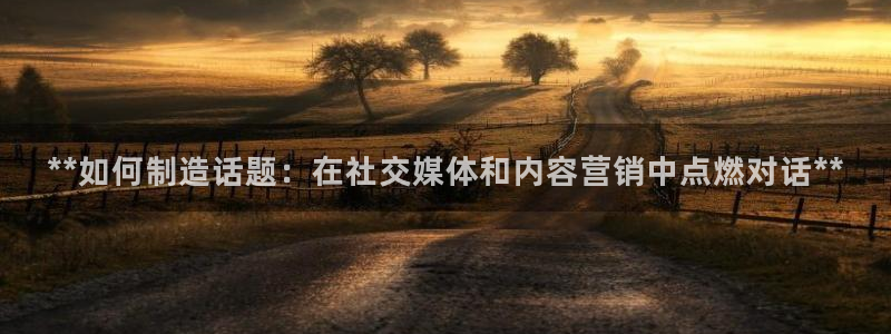 彩神ix平台：**如何制造话题：在社交媒体和内容营销中点燃对话**