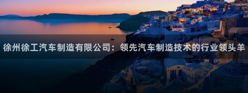 彩神是正规平台吗是真的吗：徐州徐工汽车制造有限公司：领先汽车制造技术的行业领头羊
