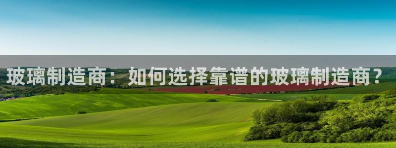 彩神网能赚钱是怎么回事：玻璃制造商：如何选择靠谱的玻璃制造商？