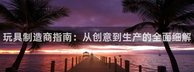彩神争霸官方登录：玩具制造商指南：从创意到生产的全面细解