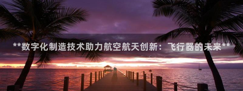 彩神vlll(中国)百度百科：**数字化制造技术助力航空航天